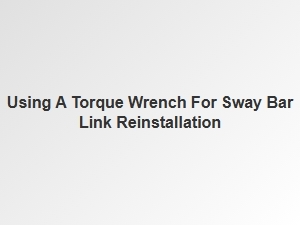 Proper Sway Bar Link Reinstallation with a Torque Wrench